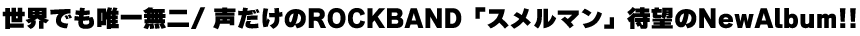 世界でも唯一無二/ 声だけのROCKBAND「スメルマン」待望のNewAlbum!!