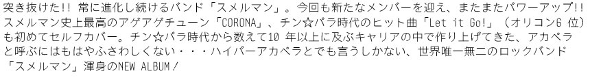 突き抜けた!! 常に進化し続けるバンド「スメルマン」。今回も新たなメンバーを迎え、またまたパワーアップ!!スメルマン史上最高のアゲアゲチューン「CORONA」、チン☆パラ時代のヒット曲「Let it Go!」（オリコン6 位）も初めてセルフカバー。チン☆パラ時代から数えて10 年以上に及ぶキャリアの中で作り上げてきた、アカペラと呼ぶにはもはやふさわしくない・・・ハイパーアカペラとでも言うしかない、世界唯一無二のロックバンド「スメルマン」渾身のNEW ALBUM ！
