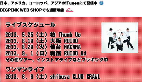 ライブスケジュール 2013. 4.20 (土) 吉祥寺PlanetK 2013. 4.26 (金) shibuya eggman 2013. 5.11 (土) 渋谷 CLUB CRAWL 2013. 5.25 (土) 柏 Thumb Up その他ツアー、インストアライブなどブッキング中 ワンマンライブ 2013. 6. 8 (土) shibuya CLUB CRAWL