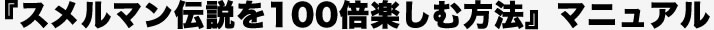 『スメルマン伝説を100倍楽しむ方法』マニュアル