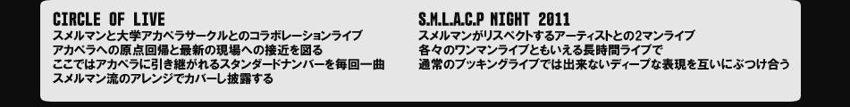 『CIRCLE OF LIVE』スメルマンと大学アカペラサークルとのコラボレーションライブ。アカペラへの原点回帰と最新の現場への接近を図る。ここではアカペラに引き継がれるスタンダードナンバーを毎回一曲スメルマン流のアレンジでカバーし披露する。『S.M.L.A.C.P NIGHT 2011』スメルマンがリスペクトするアーティストとの2マンライブ。各々のワンマンライブともいえる長時間ライブで、通常のブッキングライブでは出来ないディープな表現を互いにぶつけ合う。